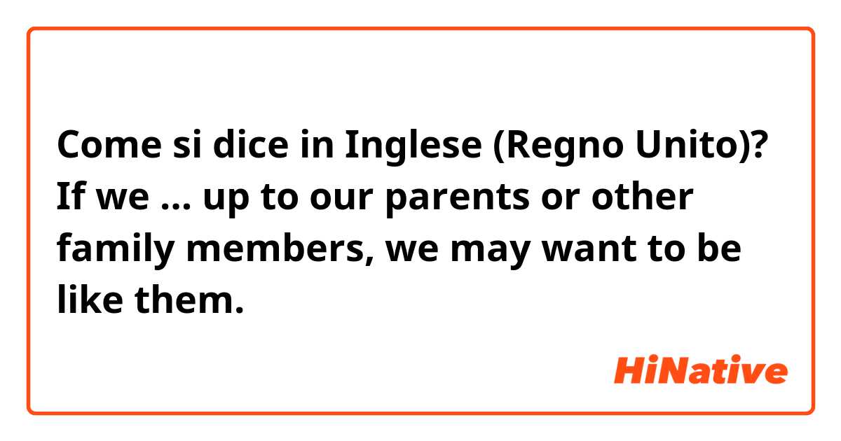 Come si dice in Inglese (Regno Unito)? If we … up to our parents or other family members, we may want to be like them.