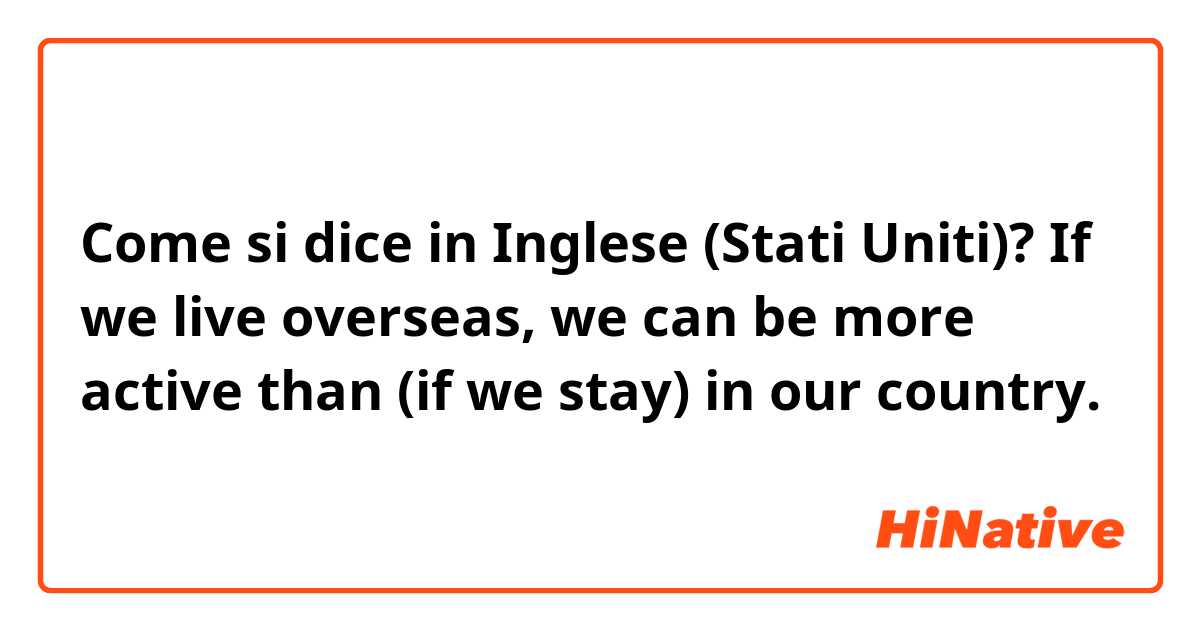 Come si dice in Inglese (Stati Uniti)? If we live overseas, we can be more active than (if we stay) in our country. 