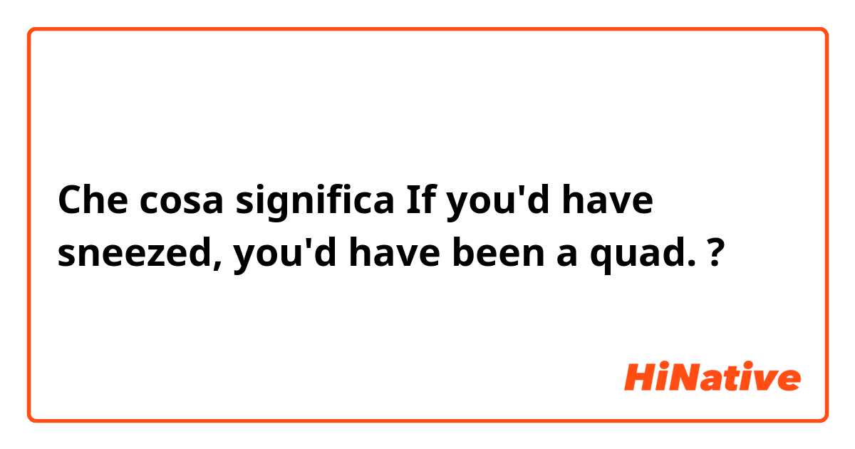 Che cosa significa If you'd have sneezed, you'd have been a quad.?