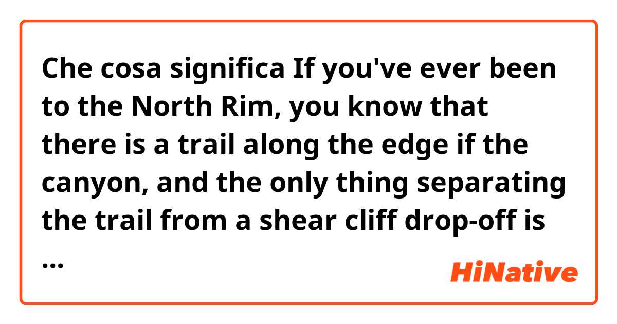 Che cosa significa If you've ever been to the North Rim, you know that there is a trail along the edge if the canyon, and the only thing separating the trail from a shear cliff drop-off is a little rock wall. ?