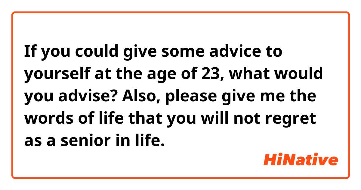 If you could give some advice to yourself at the age of 23, what would you advise? Also, please give me the words of life that you will not regret as a senior in life.


