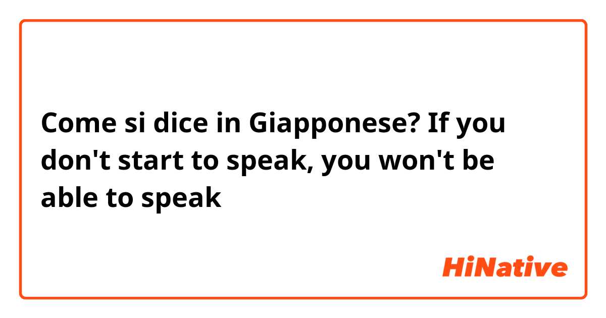 Come si dice in Giapponese? If you don't start to speak, you won't be able to speak