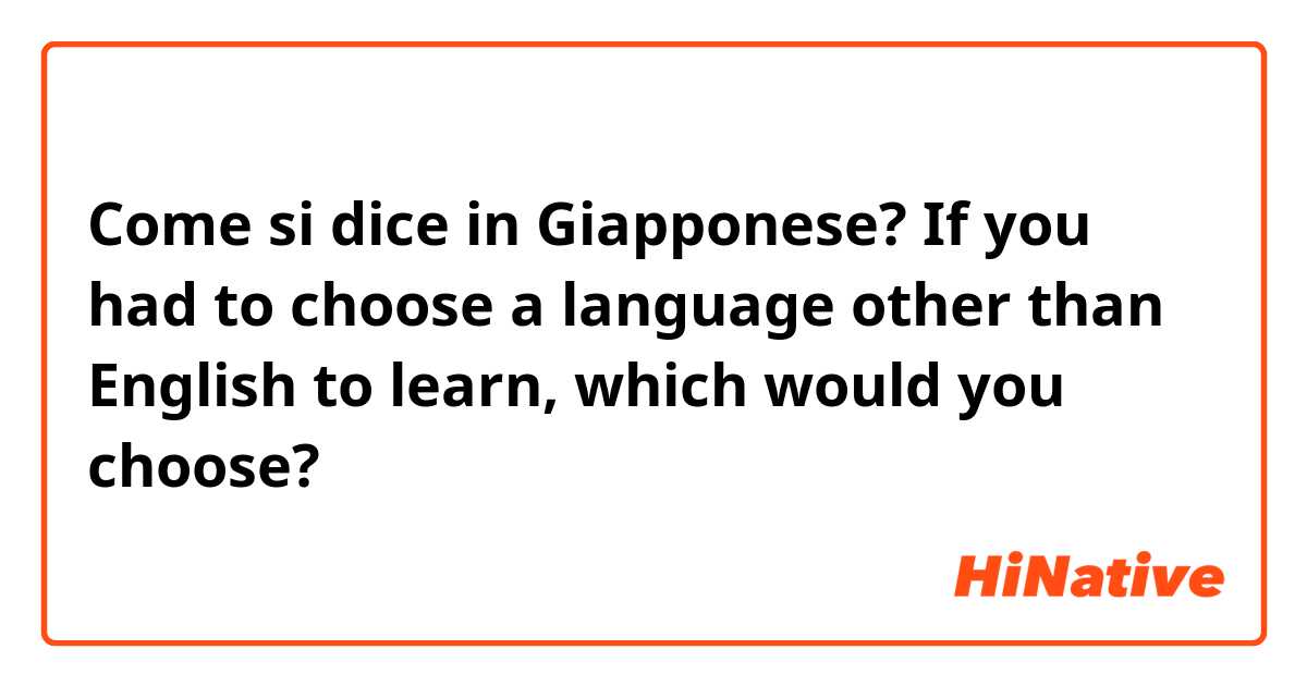 Come si dice in Giapponese? If you had to choose a language other than English to learn, which would you choose?