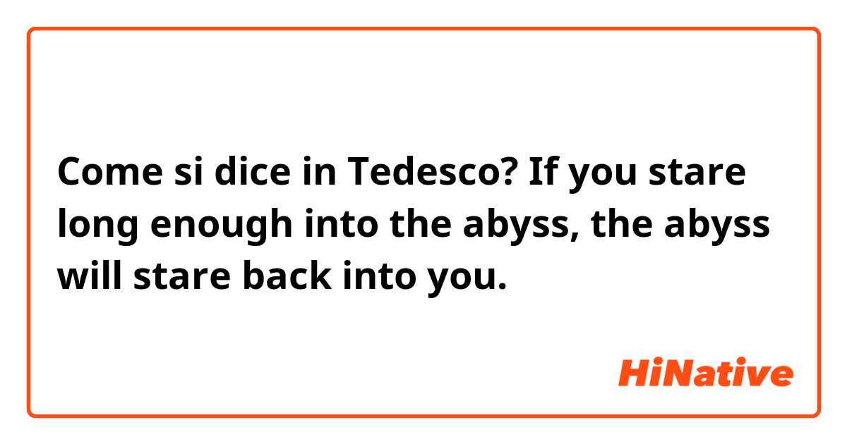 Come si dice in Tedesco? If you stare long enough into the abyss, the abyss will stare back into you.