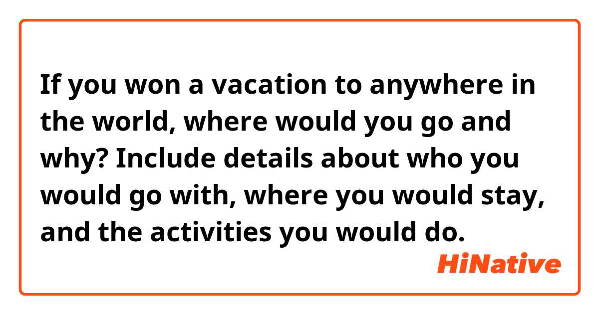 If you won a vacation to anywhere in the world, where would you go and why? Include details about who you would go with, where you would stay, and the activities you would do.