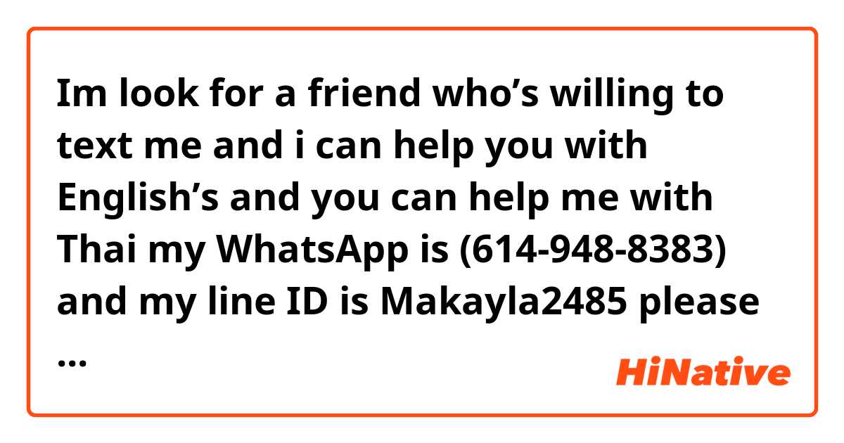 Im look for a friend who’s willing to text me and i can help you with English’s and you can help me with Thai my WhatsApp is (614-948-8383) and my line ID is Makayla2485 please contact me ! (Boy or girls preferably from ages 14~17 but if you’re older that’s fine !)