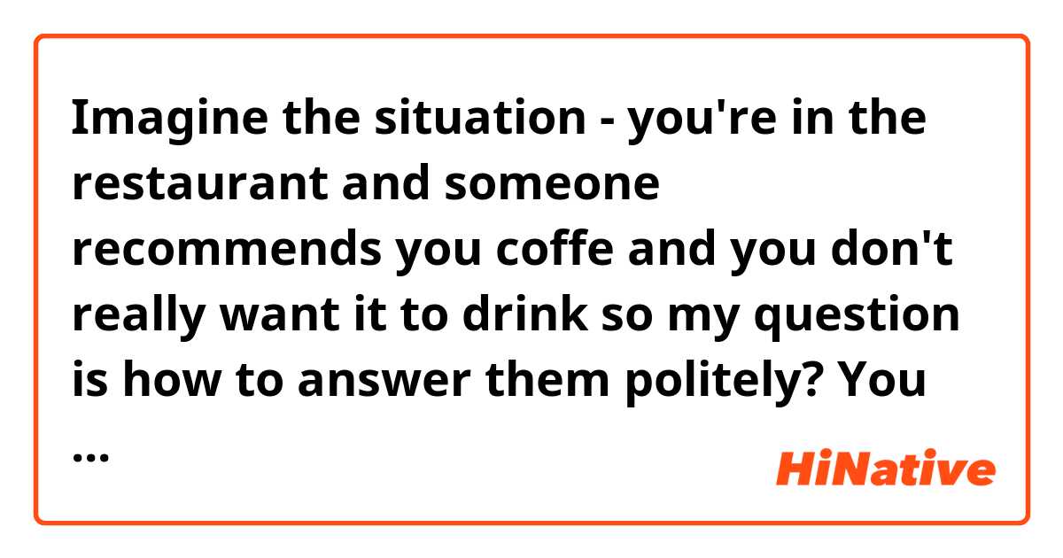 Imagine the situation - you're in the restaurant and someone recommends you coffe and you don't really want it to drink so my question is how to answer them politely? You can just say'' I'm fine ''? Or if you answer '' no, thanks ' does it sound rude or something like that? 