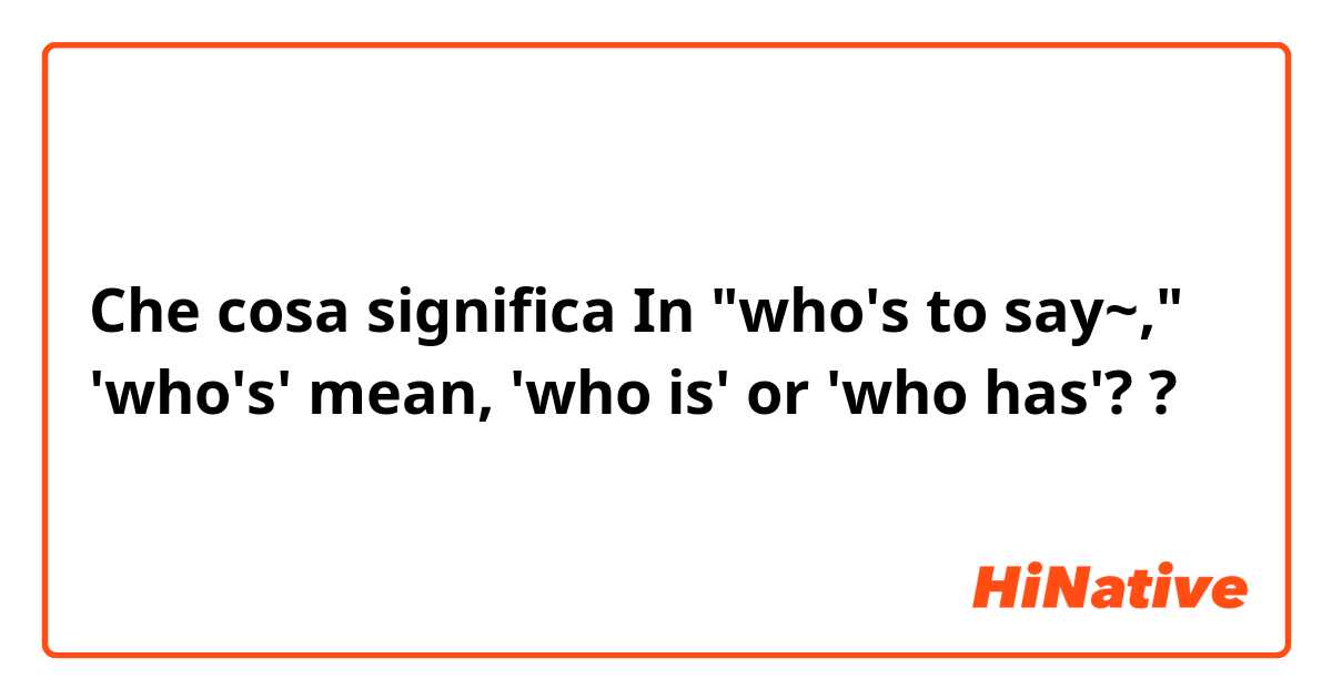 Che cosa significa In "who's to say~," 'who's' mean, 'who is' or 'who has'??