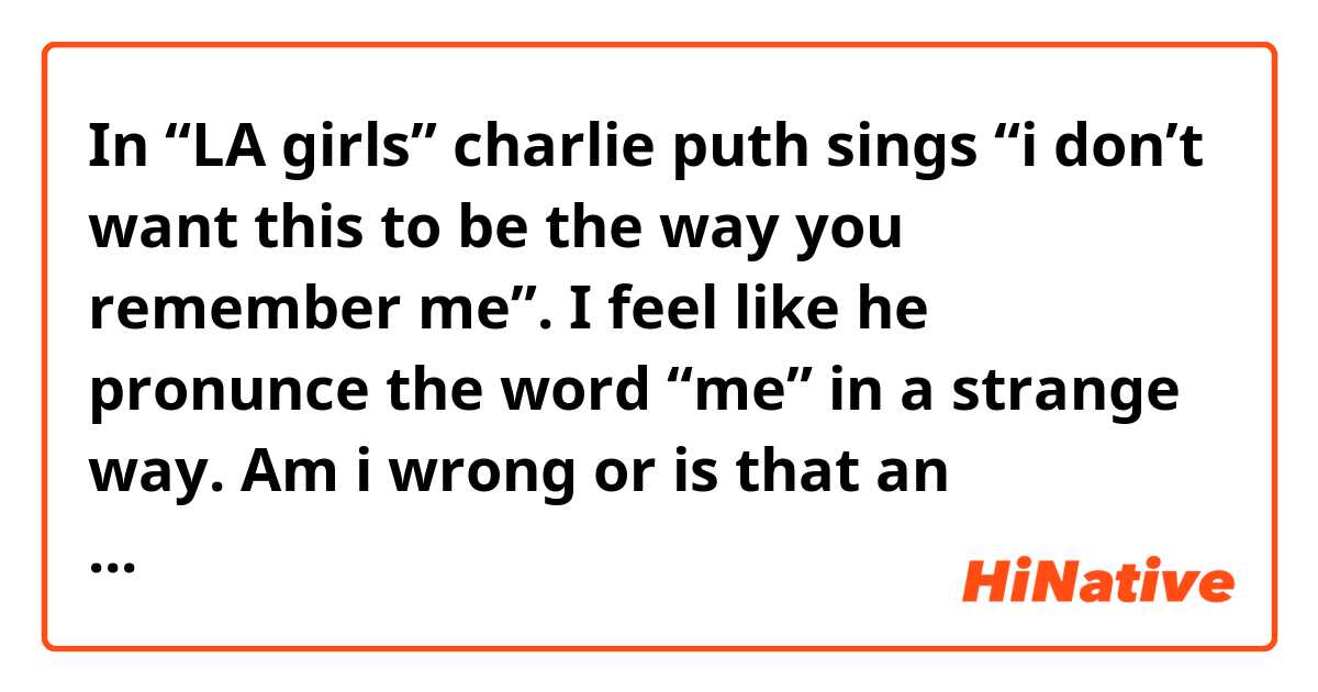 In “LA girls” charlie puth sings “i don’t want this to be the way you remember me”. I feel like he pronunce the word “me” in a strange way. Am i wrong or is that an alternative way to pronunce “me”? 
Btw you can check it out at the minute 1:10 from the following link:
https://youtu.be/iW3Than5jrs
