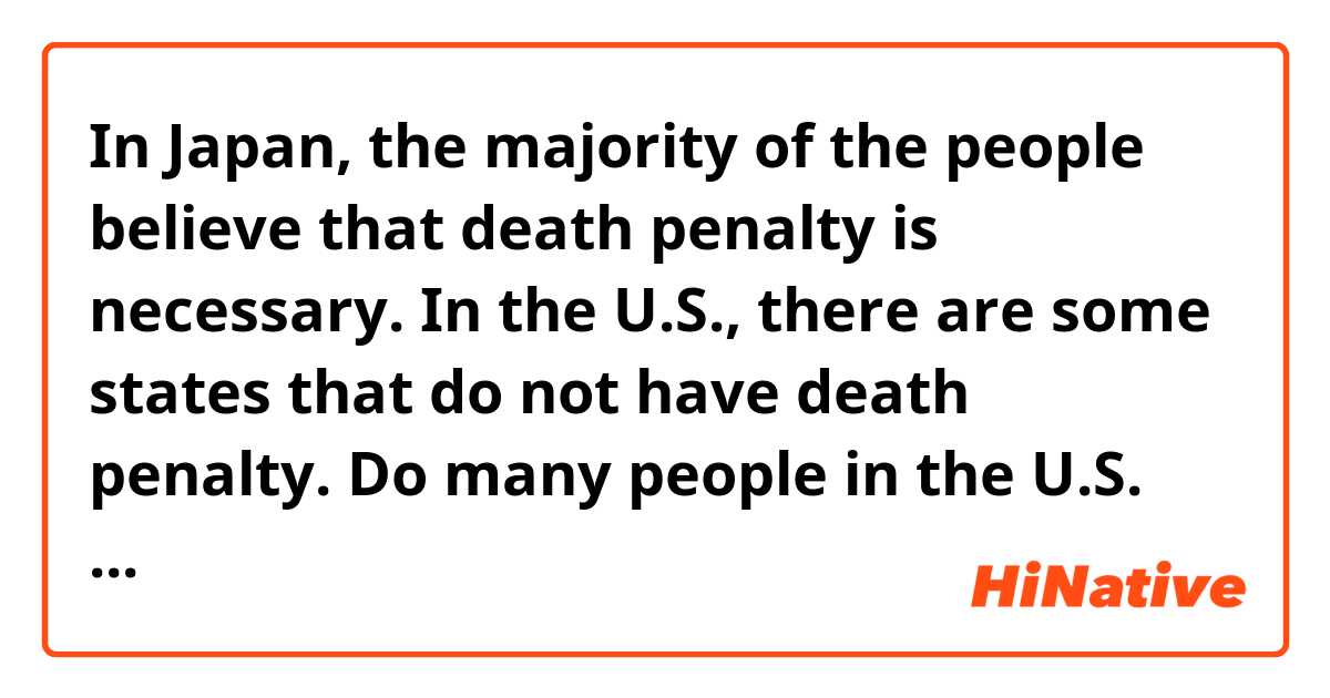 In Japan, the majority of the people believe that death penalty is necessary.

In the U.S., there are some states that do not have death penalty.
Do many people in the U.S. have opinion that the death penalty should be abolished?