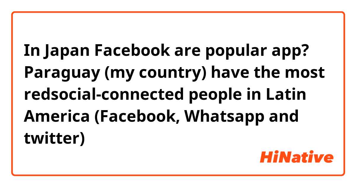 In Japan Facebook are popular app?
Paraguay (my country) have the most redsocial-connected people in Latin America (Facebook, Whatsapp and twitter)