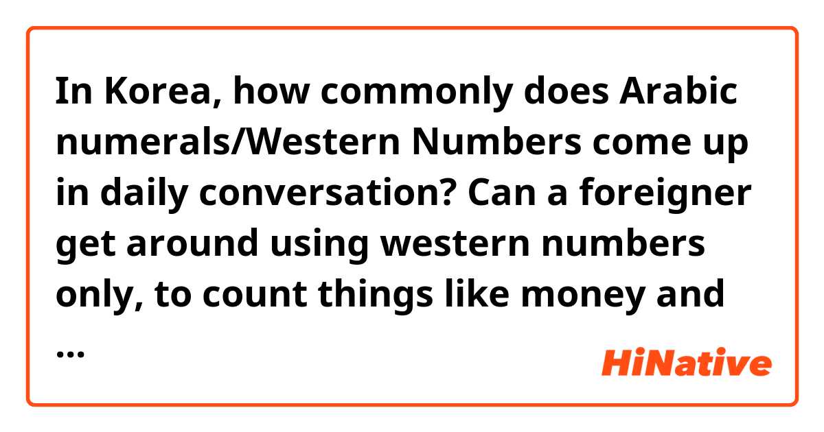 In Korea, how commonly does Arabic numerals/Western Numbers come up in daily conversation? Can a foreigner get around using western numbers only, to count things like money and amount of items, or to tell the time and date?