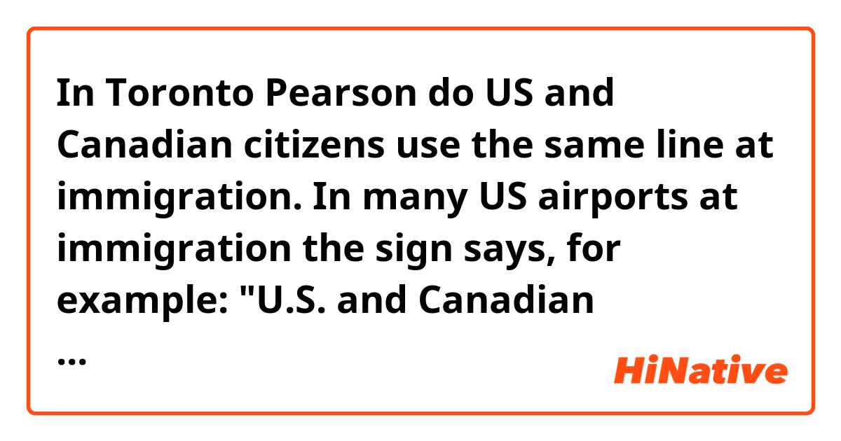 In Toronto Pearson do US and Canadian citizens use the same line at immigration. In many US airports at immigration the sign says, for example: "U.S. and Canadian citizens". In almost every us airport I've flown into from out of the country Americans and Canadians use the same line. Is this the case at Toronto Pearson or any other Canadian airports?