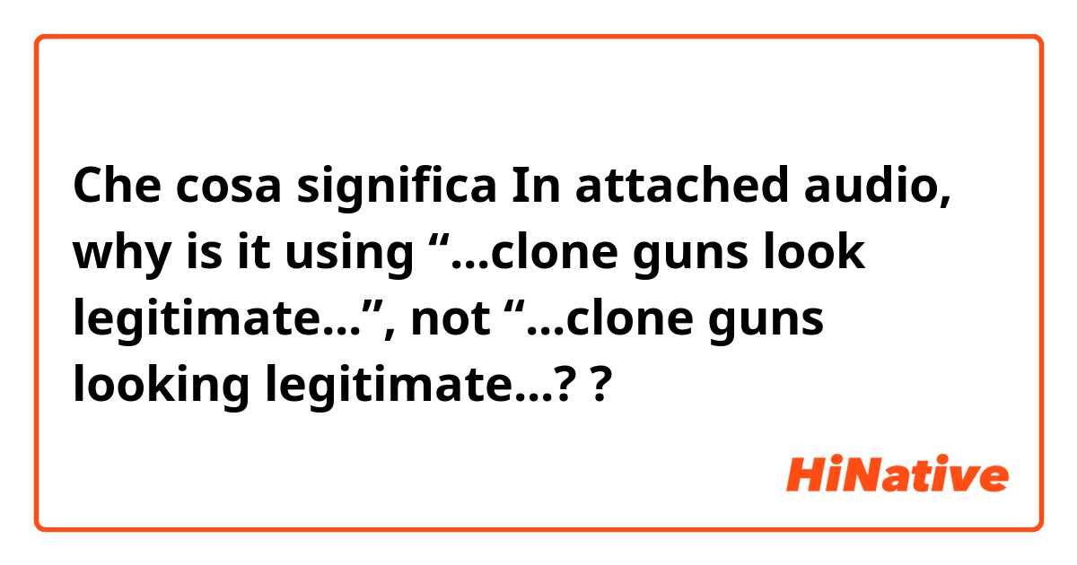 Che cosa significa In attached audio, why is it using “...clone guns look legitimate...”, not “...clone guns looking legitimate...??