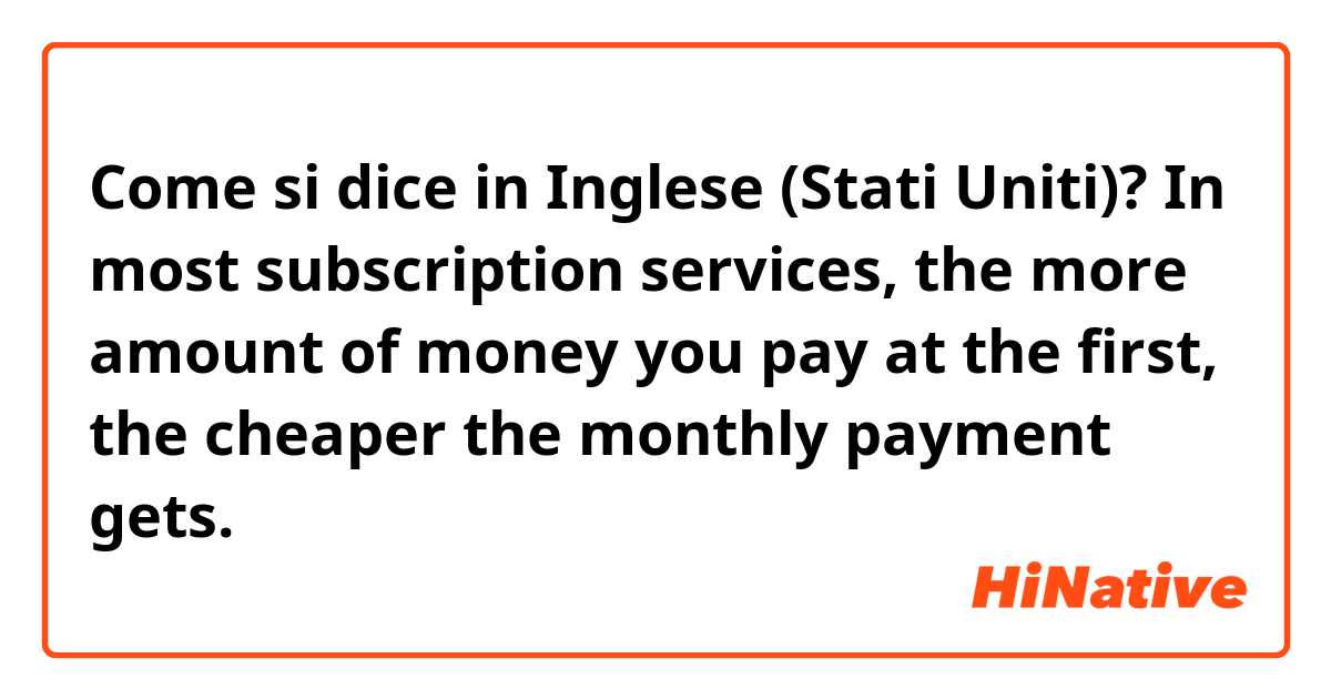 Come si dice in Inglese (Stati Uniti)? In most subscription services, the more amount of money you pay at the first, the cheaper the monthly payment gets.