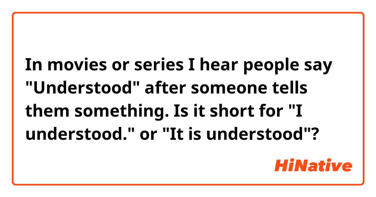 In movies or series I hear people say "Understood" after someone tells them something. Is it short for "I understood." or "It is understood"?