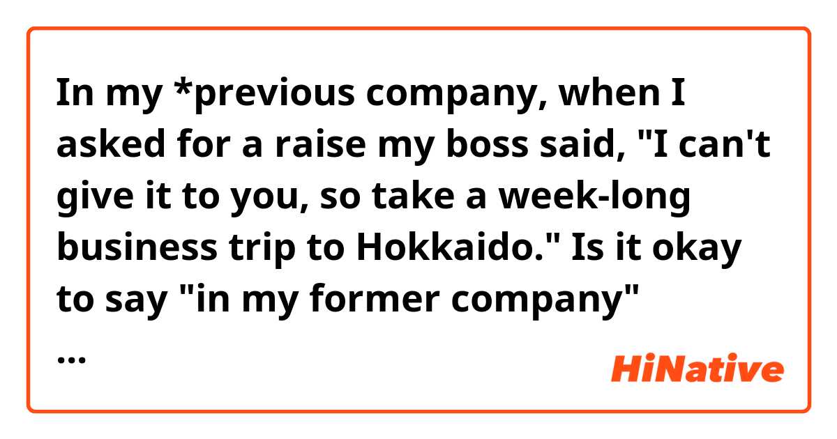 In my *previous company, when I asked for a raise my boss said, "I can't give it to you, so take a week-long business trip to Hokkaido."

Is it okay to say "in my former company" instead?