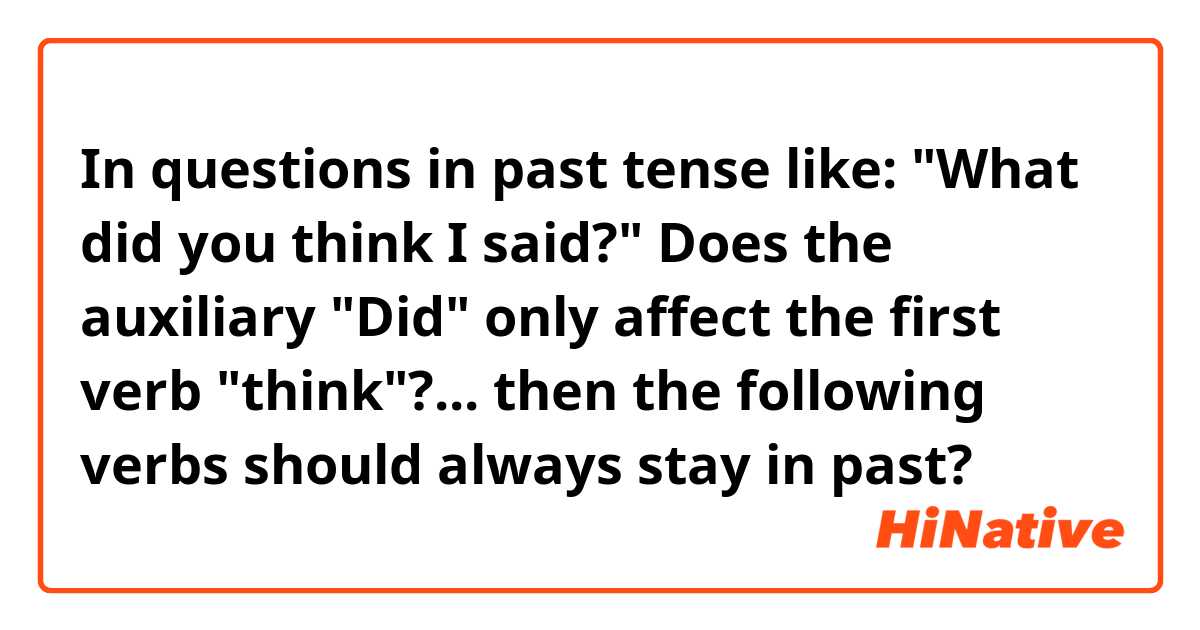 In questions in past tense like:

"What did you think I said?"

Does the auxiliary "Did" only affect the first verb "think"?... then the following verbs should always stay in past?