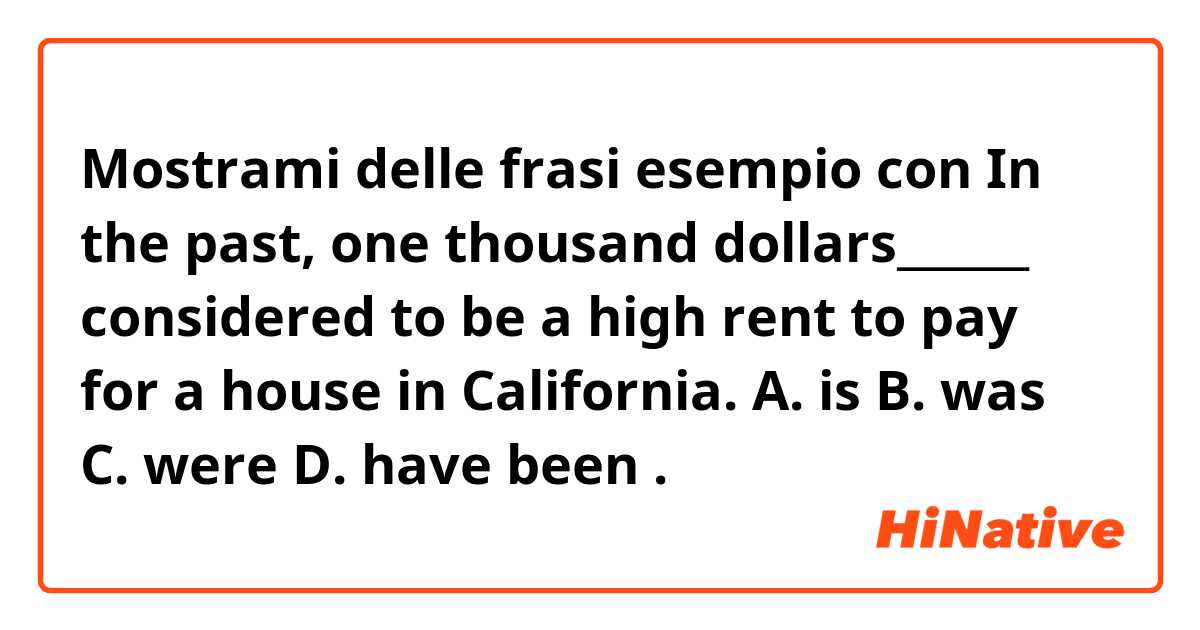 Mostrami delle frasi esempio con In the past, one thousand dollars______ considered to be a high rent to pay for a house in California.
A. is
B. was
C. were
D. have been.