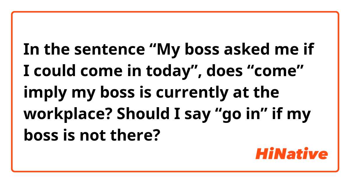 In the sentence “My boss asked me if I could come in today”, does “come” imply my boss is currently at the workplace? Should I say “go in” if my boss is not there? 