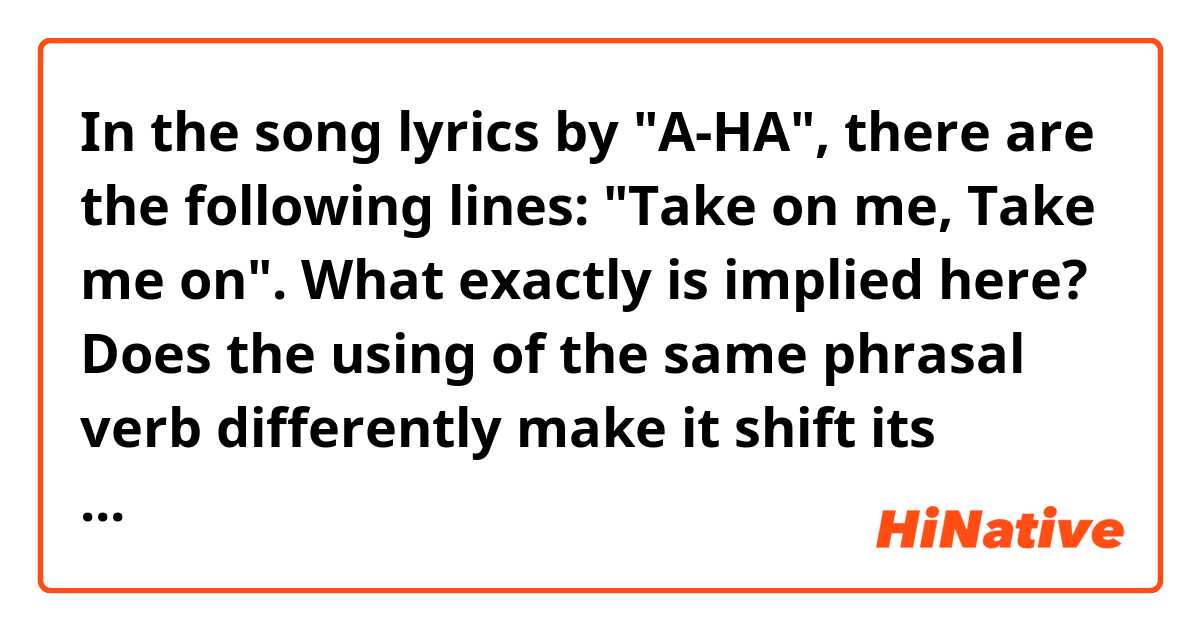 In the song lyrics by "A-HA", there are the following lines:
"Take on me,
Take me on".
What exactly is implied here?
Does the using of the same phrasal verb differently make it shift its meaning?