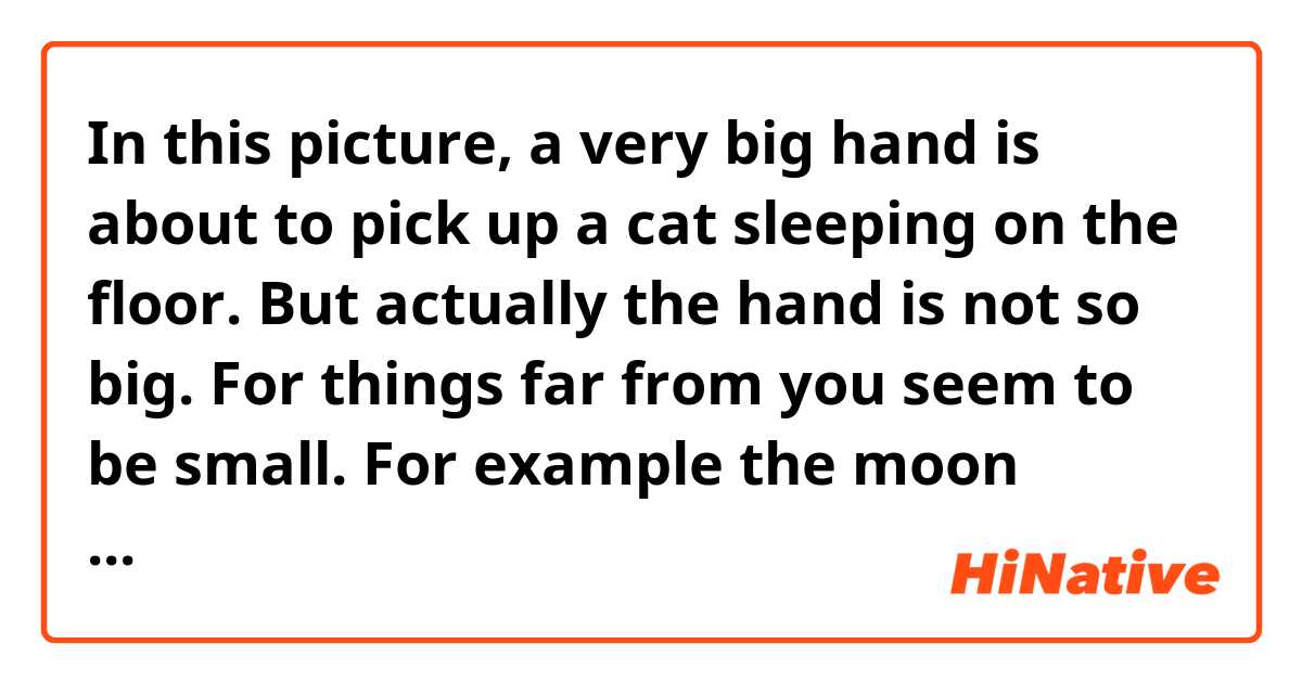 In this picture, a very big hand is about to pick up a cat sleeping on the floor. But actually the hand is not so big. For things far from you seem to be small. For example the moon seems to be so small that you can catch it, though it is much bigger than your body. Like this,our brains can be easily deceived. This,you shouldn’t believe too much what you see.

この文章で文法的に間違ってるところ、意味がおかしいところはあるでしょうか。