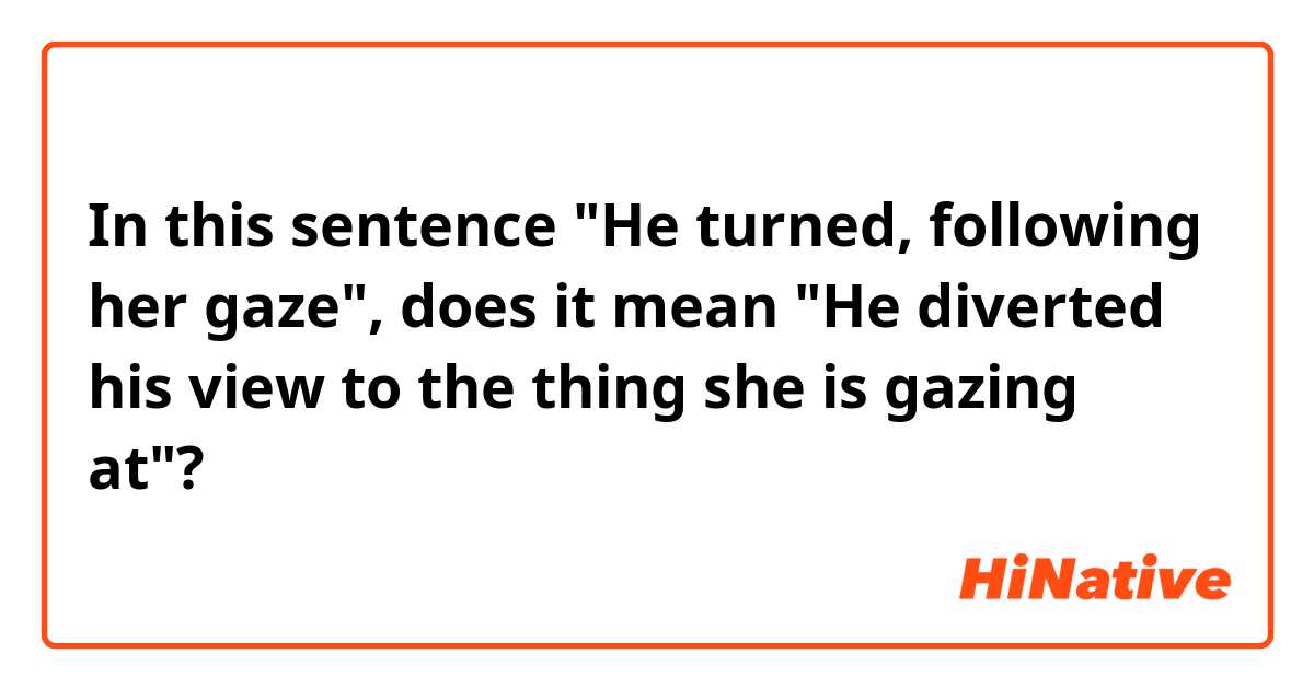 In this sentence "He turned, following her gaze", does it mean "He diverted his view to the thing she is gazing at"?