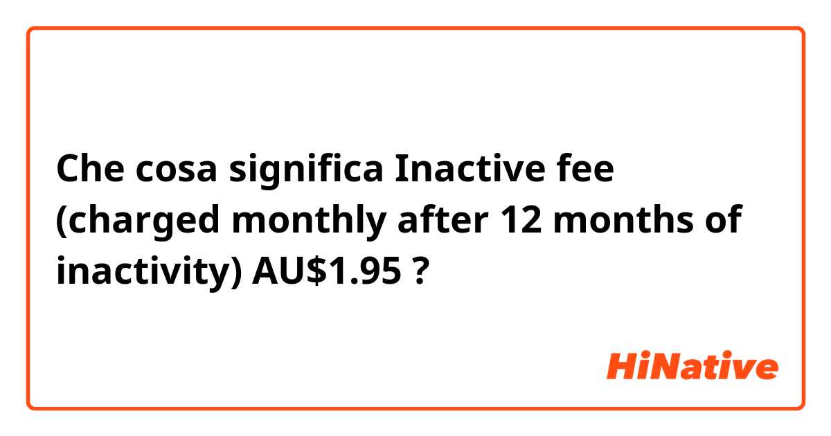 Che cosa significa Inactive fee (charged monthly after 12 months of inactivity) AU$1.95?