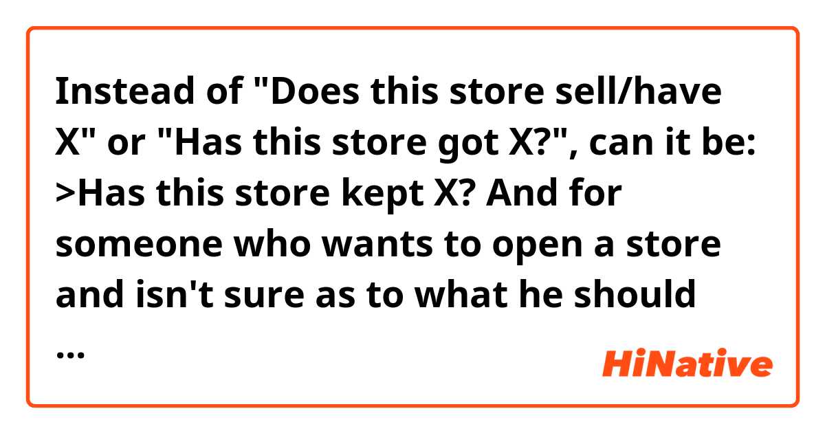 Instead of "Does this store sell/have X" or "Has this store got X?", can it be:

>Has this store kept X?

And for someone who wants to open a store and isn't sure as to what he should sell (or have in his store), can it be:

>What can I keep in my store?

(What can I have in my store?/ What can I sell in my store?)

I'm directly translating it, but I have a pretty strong feeling that "keep" doesn't sound natural here. Am I right in thinking so?