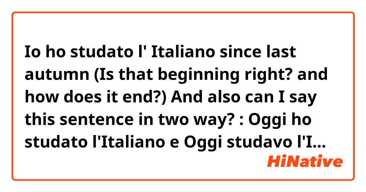 Io ho studato l' Italiano since last autumn (Is that beginning right? and how does it end?)

And also can I say this sentence in two way? :

Oggi ho studato l'Italiano 

e

Oggi studavo l'Italiano 

?

Grazie molto!