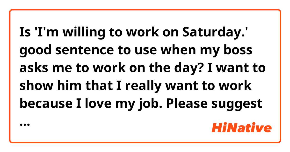 Is 'I'm willing to work on Saturday.' good sentence to use when my boss asks me to work on the day? 
I want to show him that I really want to work because I love my job. Please suggest another good sentence to impress my boss.