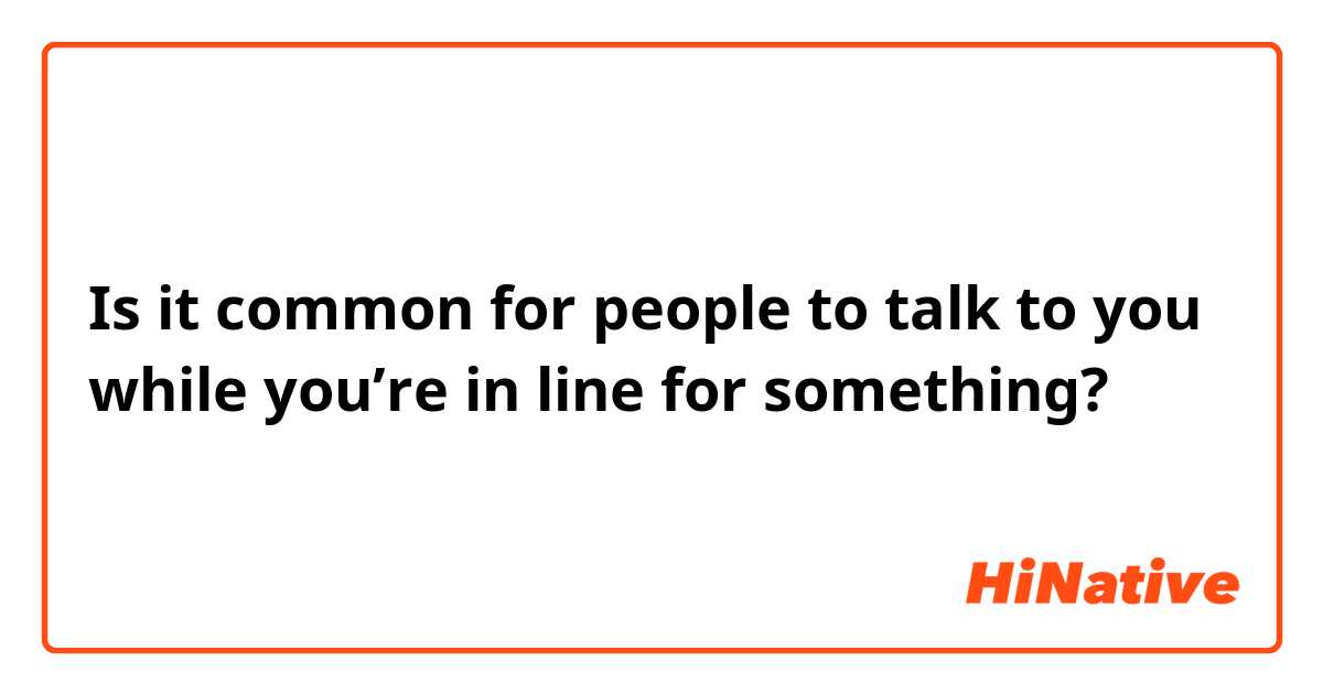 Is it common for people to talk to you while you’re in line for something? 