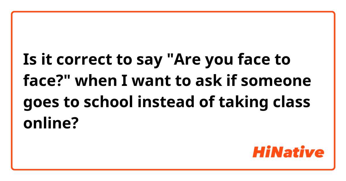 Is it correct to say "Are you face to face?" when I want to ask if someone goes to school  instead of taking class online?