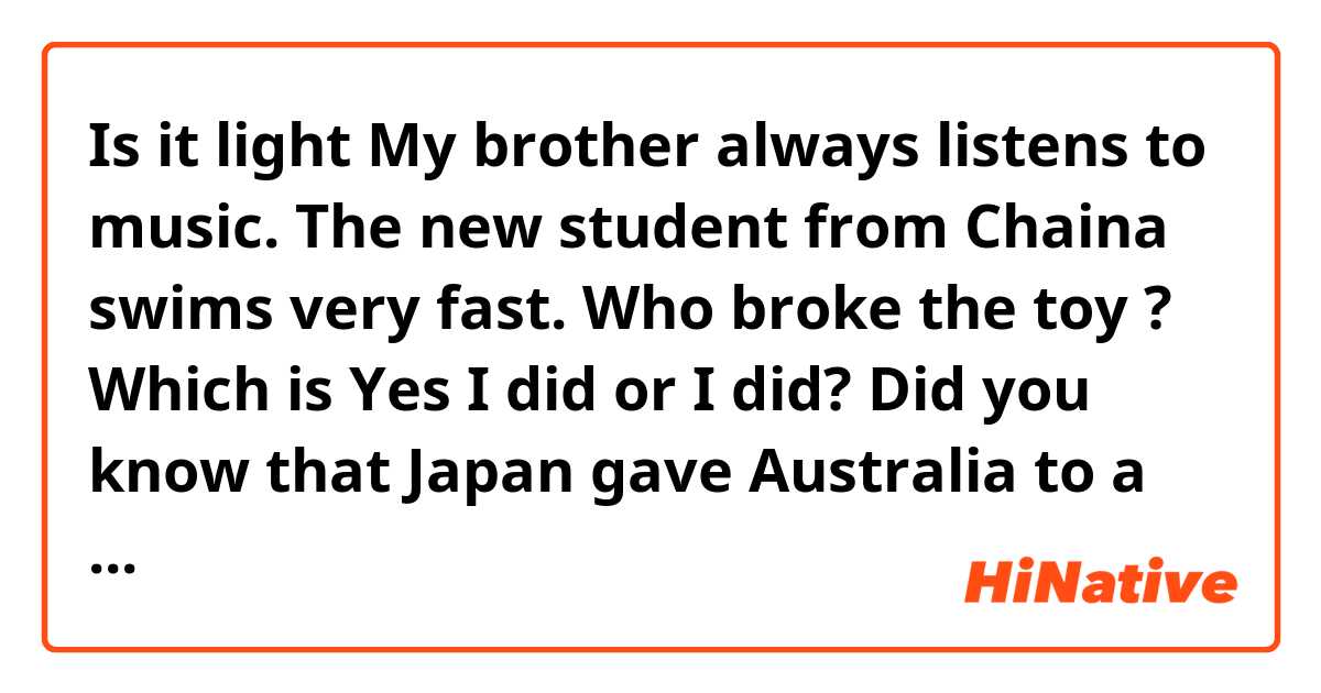 Is it light
My brother  always listens to music.
The new student from Chaina swims very fast.
Who broke the toy ? Which is Yes I did or  I did?
Did you know that Japan gave Australia to a present?
