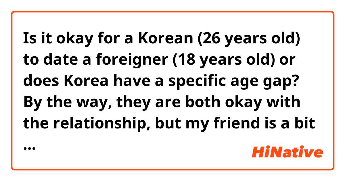 Is it okay for a Korean (26 years old) to date a foreigner (18 years old) or does Korea have a specific age gap? By the way, they are both okay with the relationship, but my friend is a bit hesitant about it since she does not want any hate opinions about them dating. She is very sensitive and does not take hate very well.