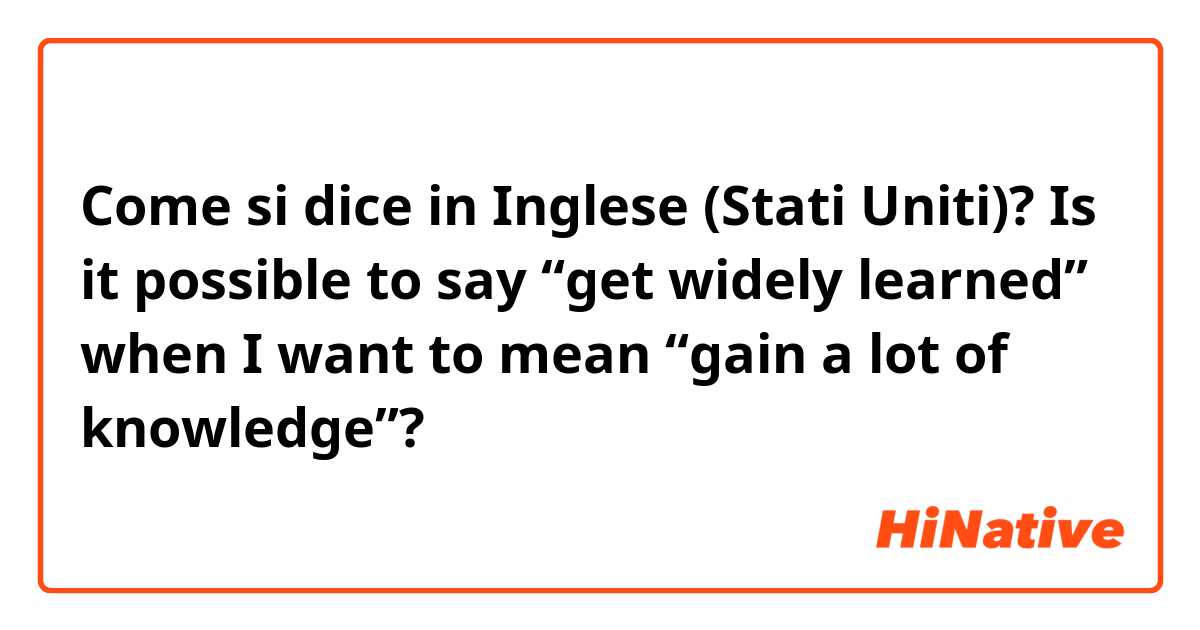 Come si dice in Inglese (Stati Uniti)? Is it possible to say “get widely learned” when I want to mean “gain a lot of knowledge”?