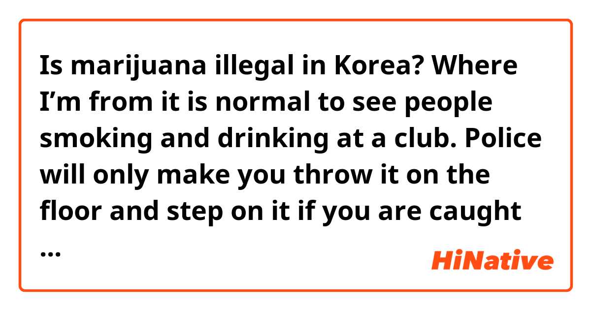 Is marijuana illegal in Korea? Where I’m from it is normal to see people smoking and drinking at a club. Police will only make you throw it on the floor and step on it if you are caught smoking on the streets.