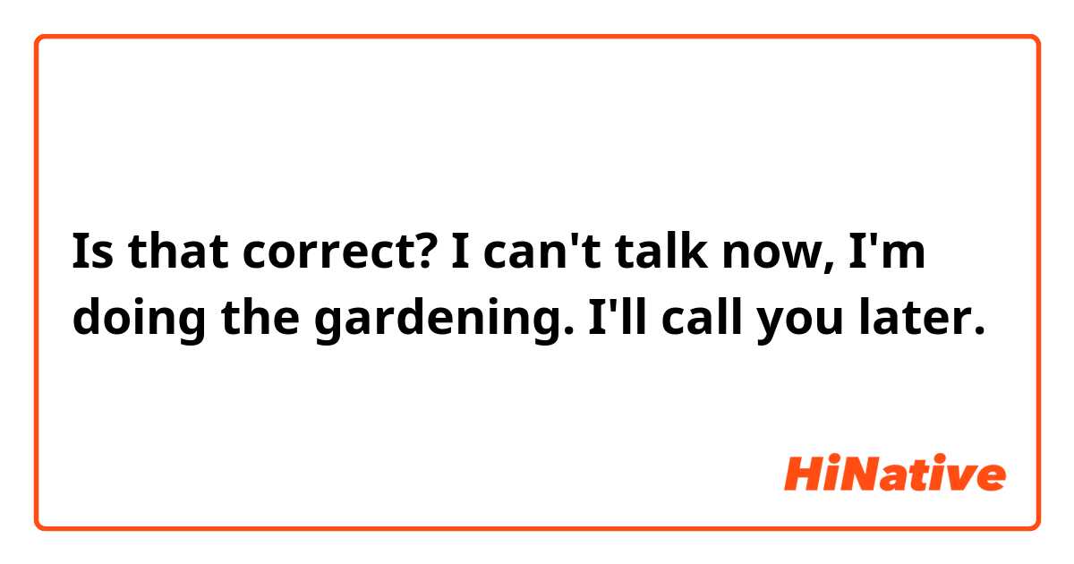 Is that correct?
I can't talk now, I'm doing the gardening. I'll call you later. 