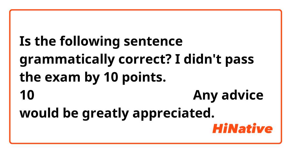 Is the following sentence grammatically correct?

I didn't pass the exam by 10 points.
10点足りなくて試験に合格出来ませんでした。

Any advice would be greatly appreciated.
