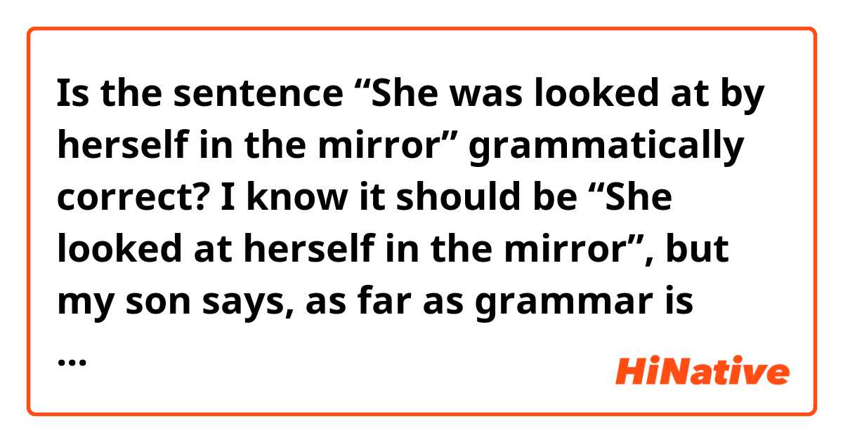 Is the sentence “She was looked at by herself in the mirror” grammatically correct?  I know it should be “She looked at herself in the mirror”, but my son says, as far as grammar is concerned, the first sentence is correct, and a score should be given in the test.  What do you think?