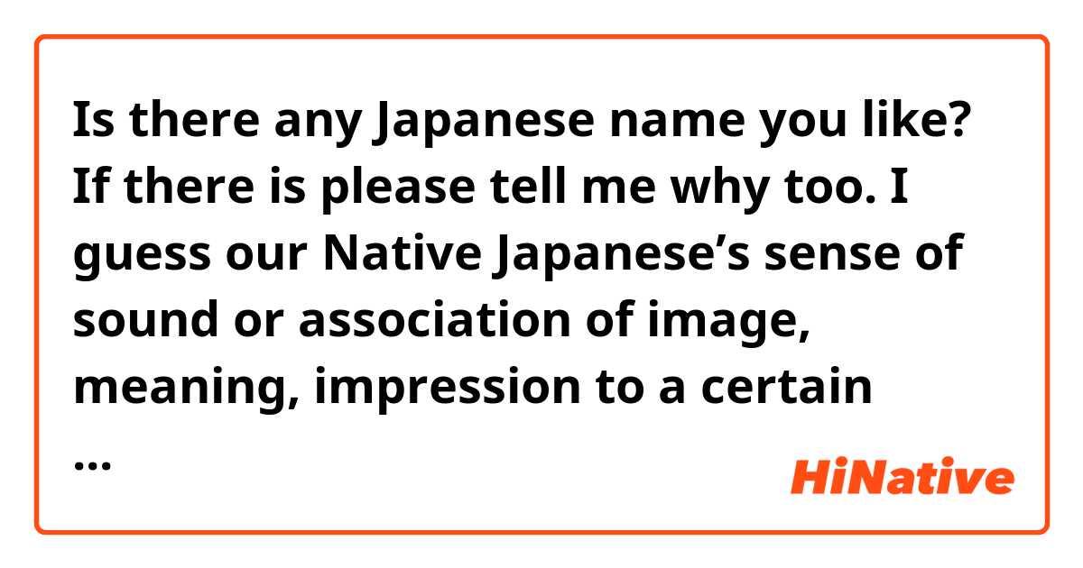 Is there any Japanese name you like?
If there is please tell me why too.

I guess our Native Japanese’s sense of sound or association of image, meaning, impression to  a certain word or name is different to Non-Japanese because of the difference vocabulary so I am just curious.

The most popular name in 2019 was
1 Mei 2 Himari 3 Hana for a girl 
1 Haruto 2 Souta 3 Minato for a boy