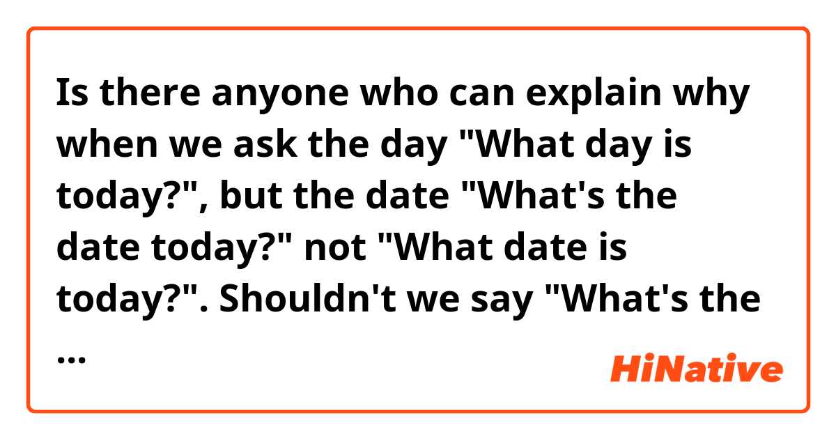 Is there anyone who can explain why when we  ask the day "What day is today?", but the date "What's the date today?" not "What date is today?".
Shouldn't we say "What's the day today?" or "What date is today?"
