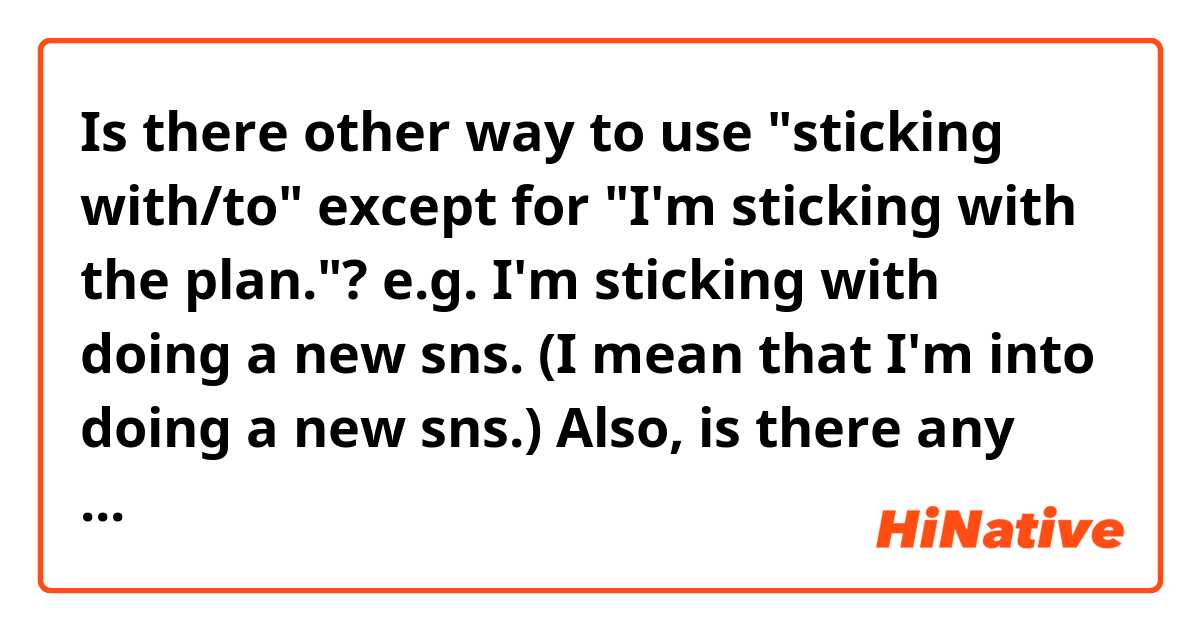 Is there other way to use "sticking with/to" except for "I'm sticking with the plan."?
 e.g.
    I'm sticking with doing a new sns.
    (I mean that I'm into doing a new sns.)

Also, is there any difference between "sticking with" and "- to"?