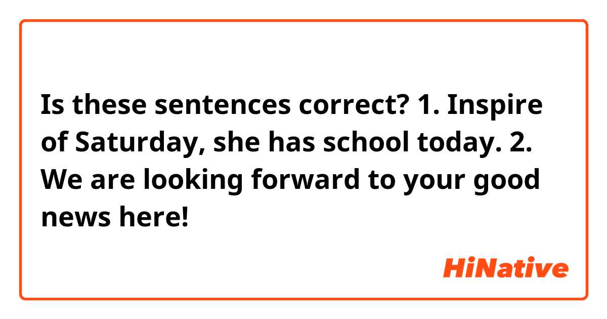 Is these sentences correct?

1.
Inspire of Saturday,
she has school today.

2.
We are looking forward to your good news here!