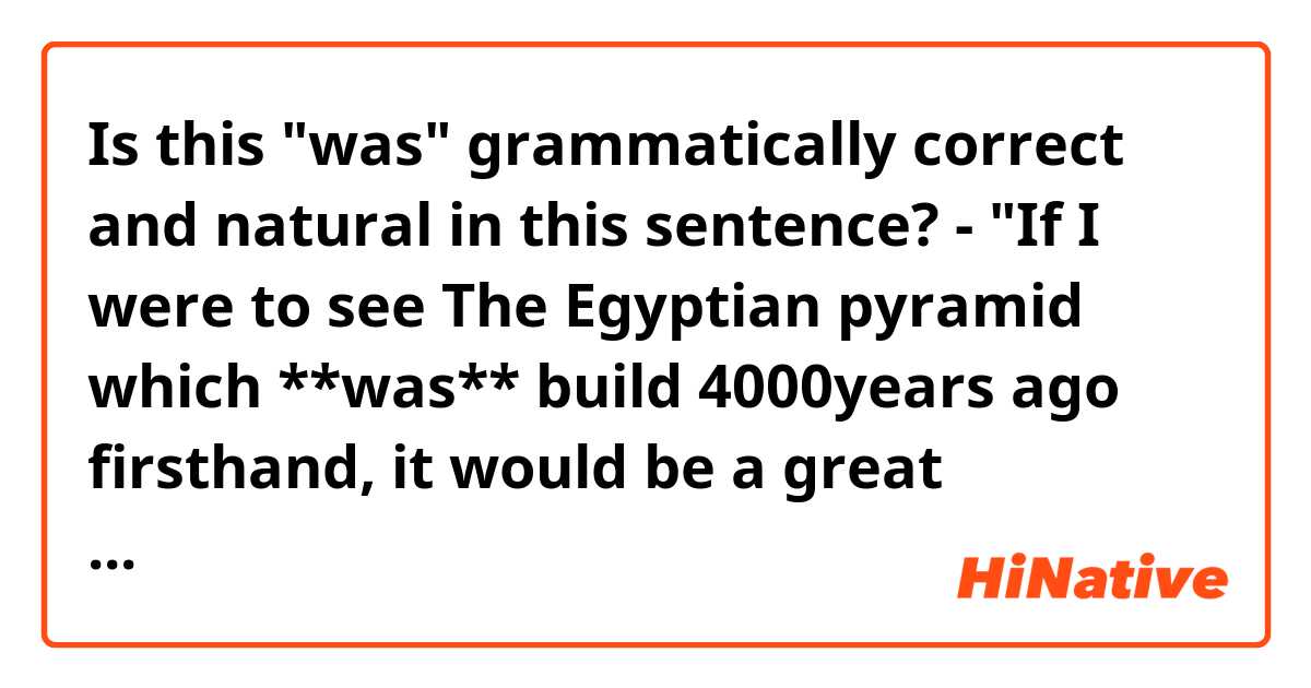 Is this "was" grammatically correct and natural in this sentence?

- "If I were to see The Egyptian pyramid which **was** build 4000years ago firsthand, it would be a great experience for me."