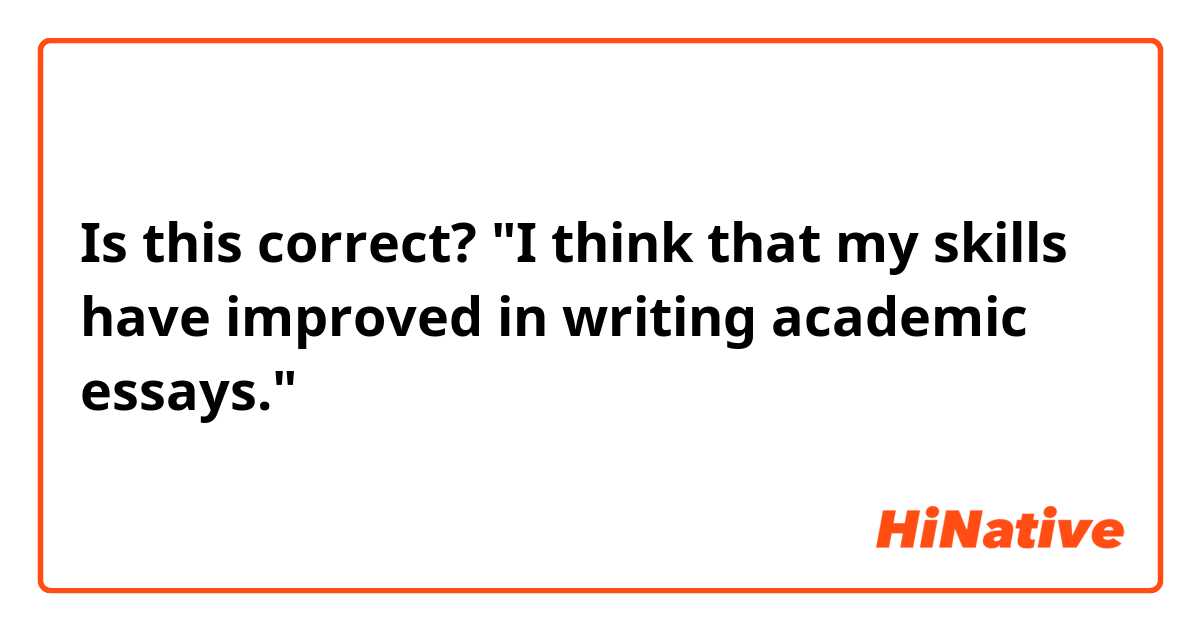 Is this correct?

"I think that my skills have improved in writing academic essays."