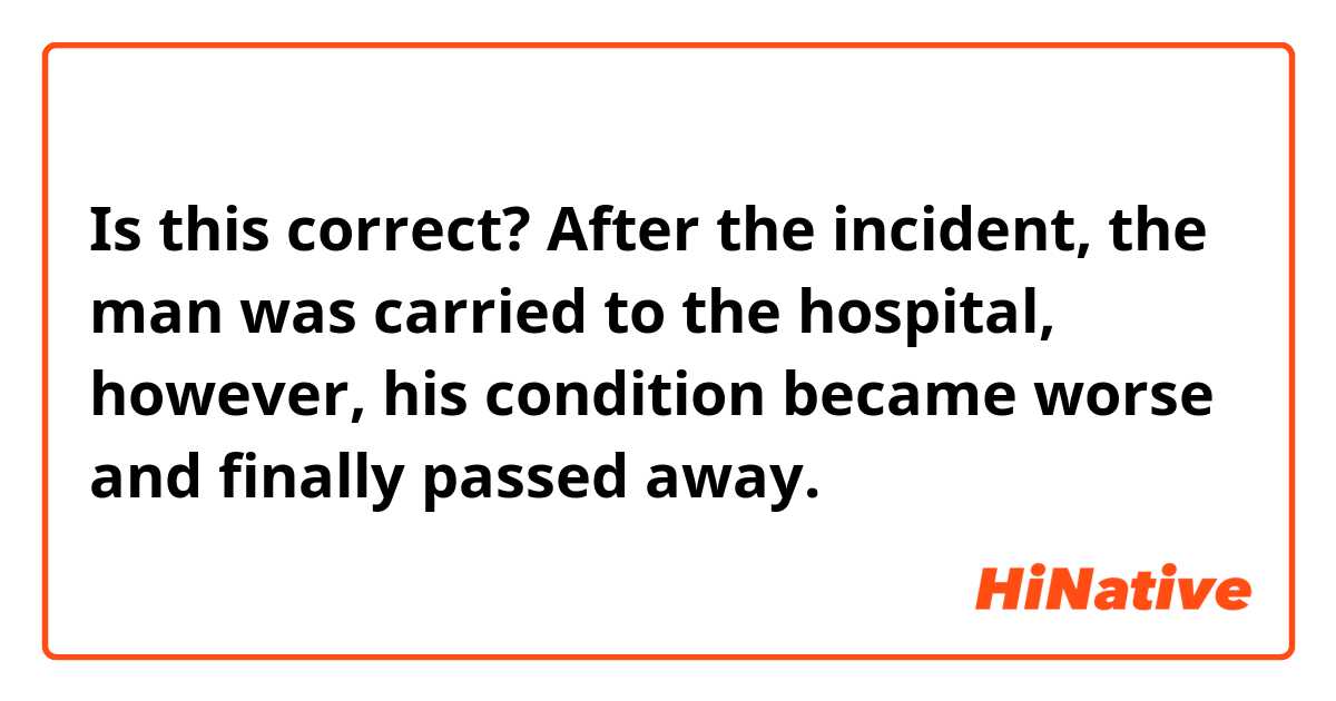 Is this correct?

After the incident, the man was carried to the hospital, however, his condition became worse and finally passed away.