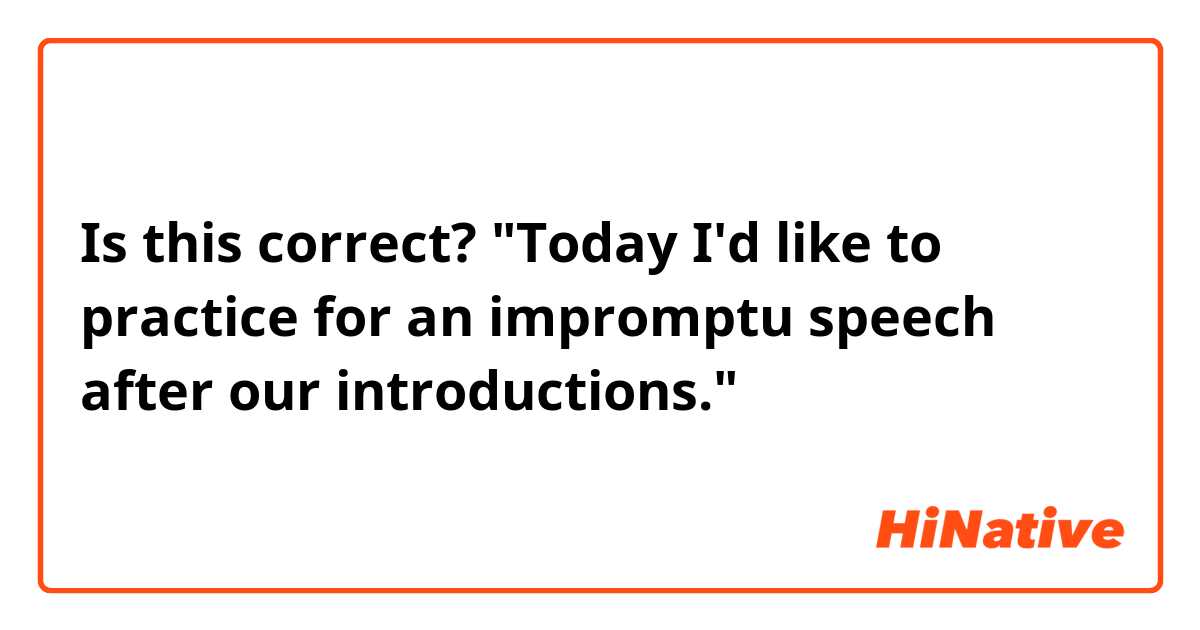 Is this correct?
"Today I'd like to practice for an impromptu speech after our introductions."