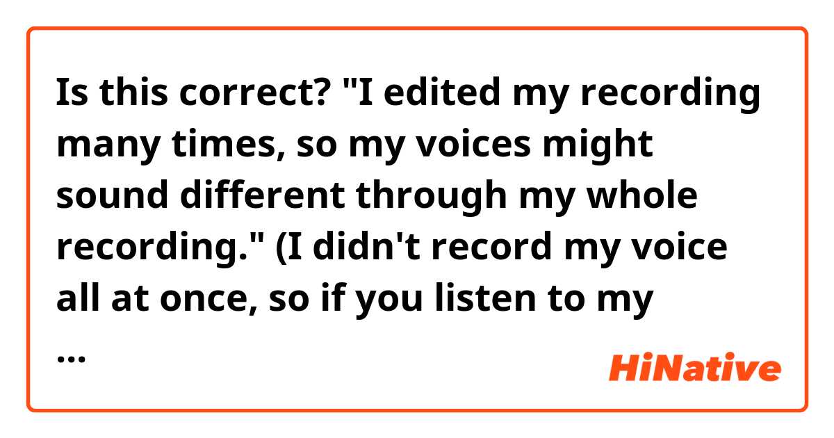 Is this correct? "I edited my recording many times, so my voices might sound different through my whole recording." 
(I didn't record my voice all at once, so if you listen to my recording you will notice that my voice sounds different through my recording)