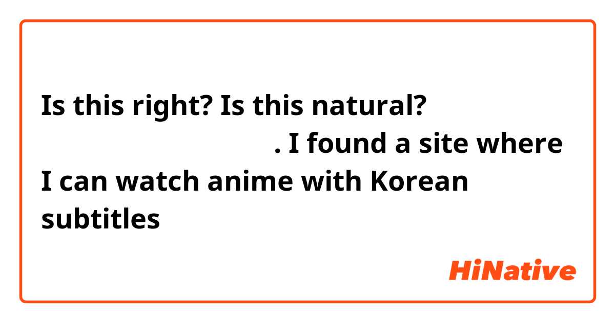 Is this right? Is this natural?

한국 자막 있는 애니 볼 수 있는 사이트 찾았다.
I found a site where I can watch anime with Korean subtitles

